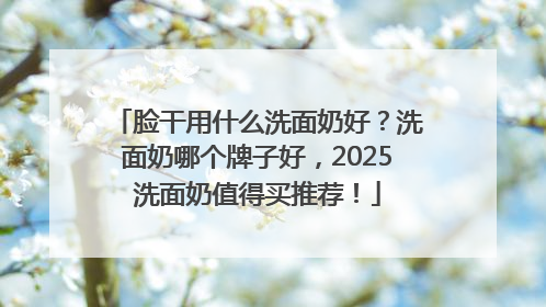 脸干用什么洗面奶好？洗面奶哪个牌子好，2025洗面奶值得买推荐！
