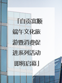 自贡富顺端午文化旅游暨消费促进系列活动即将启幕
