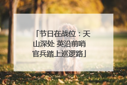 节日在战位：天山深处 英沿前哨官兵踏上巡逻路