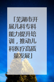 芜湖市开展儿科专科能力提升培训,推动儿科医疗高质量发展