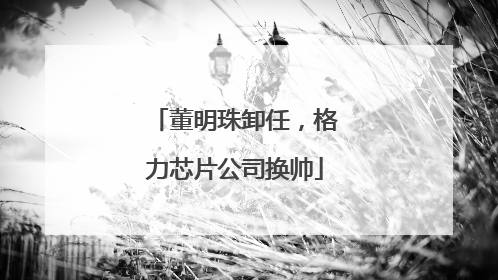 董明珠卸任，格力芯片公司换帅