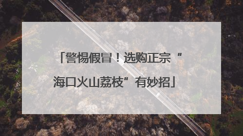 警惕假冒！选购正宗“海口火山荔枝”有妙招