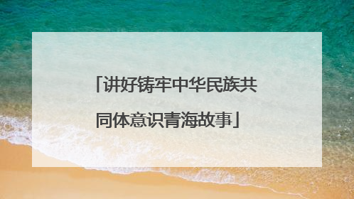 讲好铸牢中华民族共同体意识青海故事