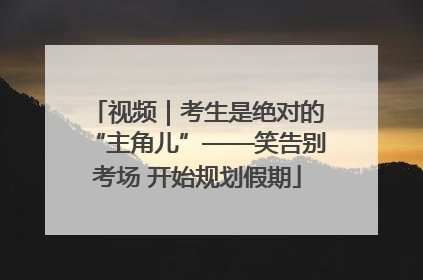 视频｜考生是绝对的“主角儿”——笑告别考场 开始规划假期