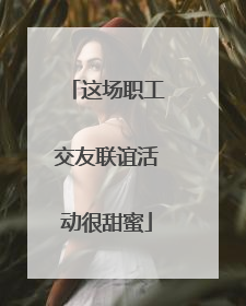 这场职工交友联谊活动很甜蜜