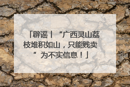 辟谣丨“广西灵山荔枝堆积如山，只能贱卖”为不实信息！