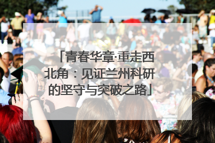 青春华章·重走西北角：见证兰州科研的坚守与突破之路