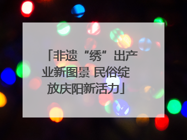 非遗“绣”出产业新图景 民俗绽放庆阳新活力