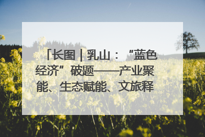 长图｜乳山：“蓝色经济”破题——产业聚能、生态赋能、文旅释能的协同路径