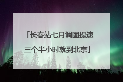长春站七月调图提速 三个半小时就到北京