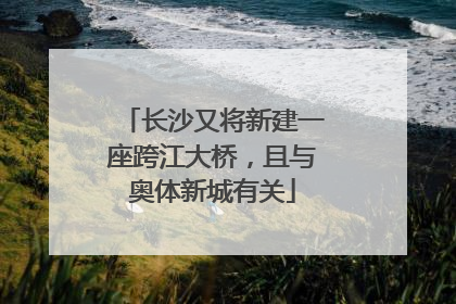 长沙又将新建一座跨江大桥，且与奥体新城有关