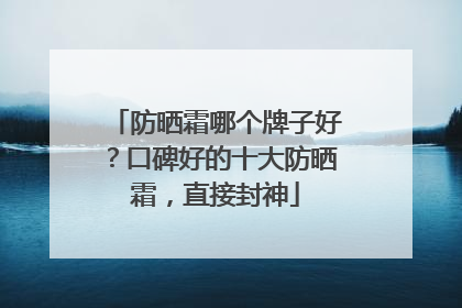 防晒霜哪个牌子好？口碑好的十大防晒霜，直接封神