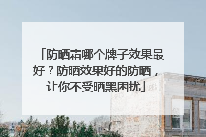 防晒霜哪个牌子效果最好？防晒效果好的防晒，让你不受晒黑困扰