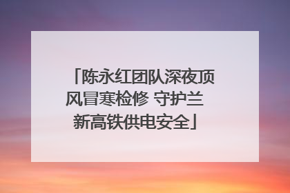陈永红团队深夜顶风冒寒检修 守护兰新高铁供电安全