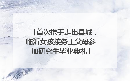 首次携手走出县城，临沂女孩接务工父母参加研究生毕业典礼