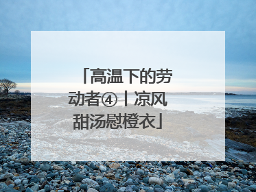 高温下的劳动者④丨凉风甜汤慰橙衣