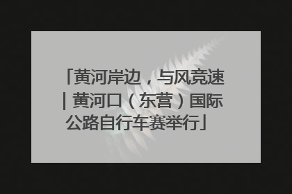 黄河岸边，与风竞速｜黄河口（东营）国际公路自行车赛举行