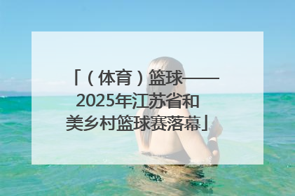 （体育）篮球——2025年江苏省和美乡村篮球赛落幕