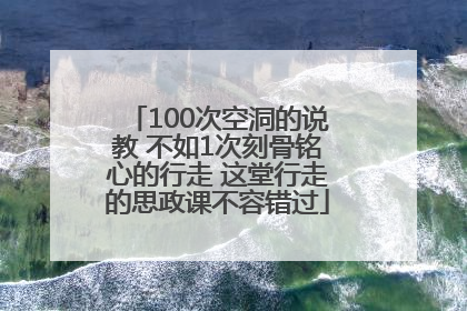 100次空洞的说教 不如1次刻骨铭心的行走 这堂行走的思政课不容错过