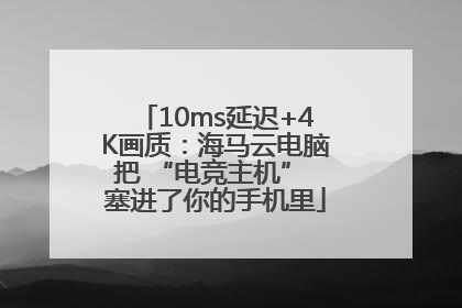 10ms延迟+4K画质：海马云电脑把 “电竞主机” 塞进了你的手机里