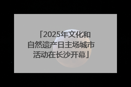 2025年文化和自然遗产日主场城市活动在长沙开幕