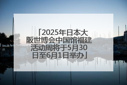 2025年日本大阪世博会中国馆福建活动周将于5月30日至6月1日举办