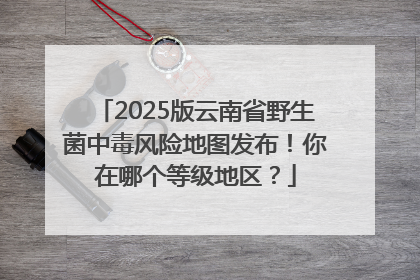2025版云南省野生菌中毒风险地图发布！你在哪个等级地区？
