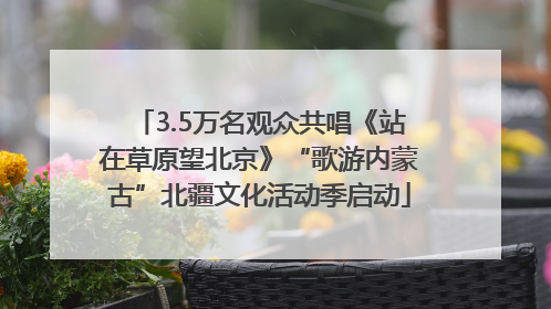 3.5万名观众共唱《站在草原望北京》“歌游内蒙古”北疆文化活动季启动