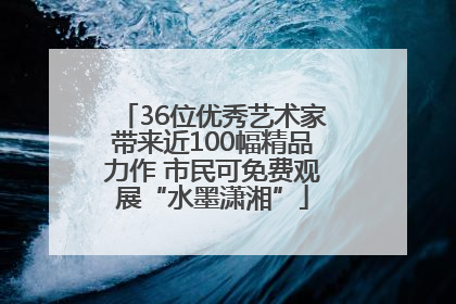 36位优秀艺术家带来近100幅精品力作 市民可免费观展“水墨潇湘”