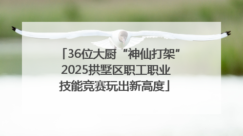 36位大厨“神仙打架” 2025拱墅区职工职业技能竞赛玩出新高度