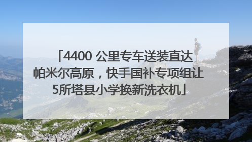 4400 公里专车送装直达帕米尔高原，快手国补专项组让5所塔县小学换新洗衣机