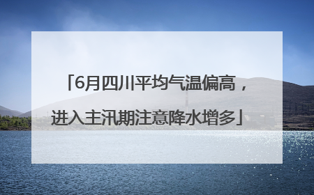 6月四川平均气温偏高，进入主汛期注意降水增多
